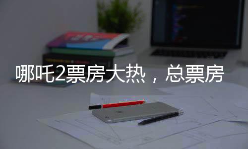 哪吒2票房大熱，總票房超136億，創(chuàng)國產(chǎn)動(dòng)畫新紀(jì)錄