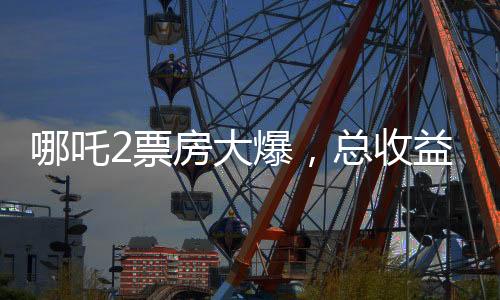 哪吒2票房大爆，總收益超136億，刷新多項(xiàng)記錄