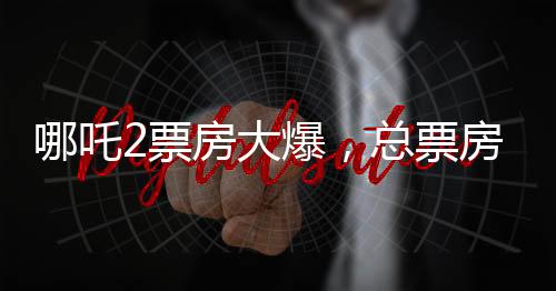 哪吒2票房大爆，總票房突破139億元，刷新多項(xiàng)記錄