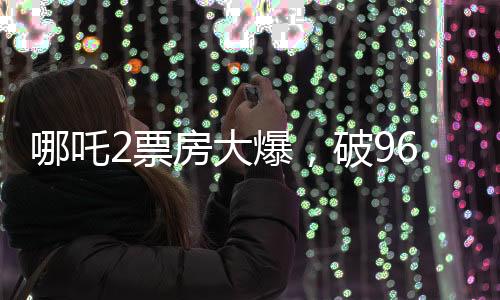 哪吒2票房大爆，破96億大關(guān)，刷新記錄！