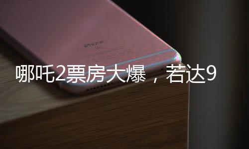 哪吒2票房大爆，若達(dá)95億，餃子導(dǎo)演將獲至少1.35億分成