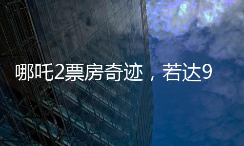 哪吒2票房奇跡，若達95億，餃子導(dǎo)演將分得巨額收益