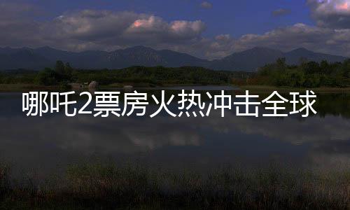 哪吒2票房火熱沖擊全球第七寶座，引發(fā)新一波國產動漫狂潮