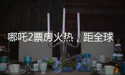 哪吒2票房火熱，距全球第六差距不到億——中國(guó)電影再掀熱潮
