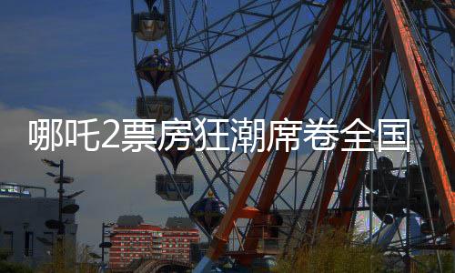 哪吒2票房狂潮席卷全國，最終或突破十五億大關(guān)——影評與觀察報告