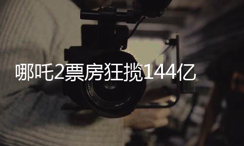 哪吒2票房狂攬144億，刷新影壇記錄！