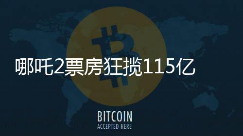 哪吒2票房狂攬115億，刷新記錄成就暑期檔王者！