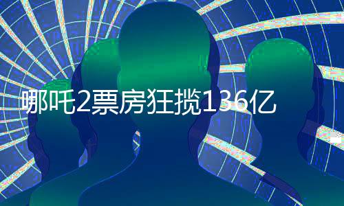 哪吒2票房狂攬136億，刷新記錄成就新傳奇
