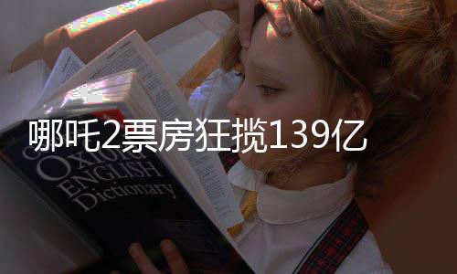 哪吒2票房狂攬139億，刷新記錄引發(fā)全民熱議