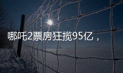 哪吒2票房狂攬95億，創(chuàng)華語電影新高峰