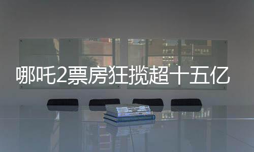哪吒2票房狂攬超十五億大關(guān)，創(chuàng)造神話般成績！