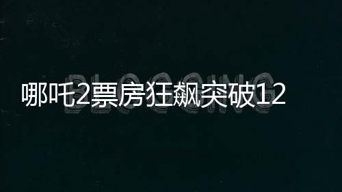 哪吒2票房狂飆突破120億，創(chuàng)國(guó)產(chǎn)動(dòng)畫新里程碑