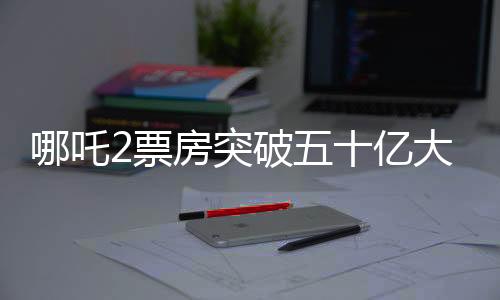 哪吒2票房突破五十億大關(guān)，掀起新一輪觀影熱潮