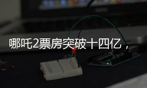 哪吒2票房突破十四億，探尋國產(chǎn)動漫背后的輝煌數(shù)據(jù)傳奇