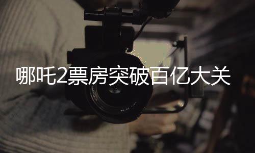 哪吒2票房突破百億大關(guān)，創(chuàng)下了驚人的電影記錄
