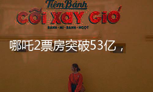 哪吒2票房突破53億，刷新多項記錄，成為年度熱門話題
