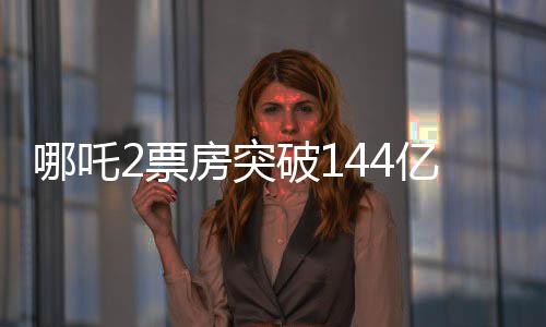 哪吒2票房突破144億，刷新多項記錄，成為年度熱門話題焦點！