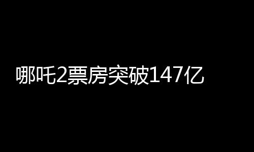 哪吒2票房突破147億，刷新多項(xiàng)記錄