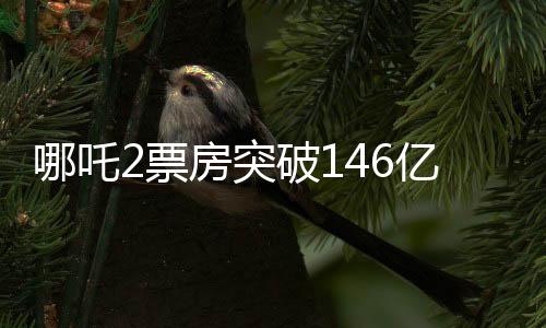 哪吒2票房突破146億，刷新多項記錄