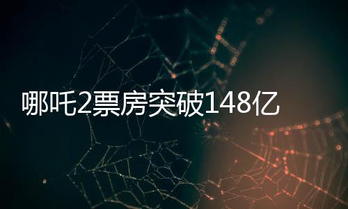 哪吒2票房突破148億，刷新多項記錄
