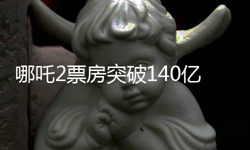 哪吒2票房突破140億，成為年度矚目之作