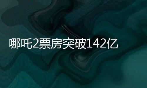 哪吒2票房突破142億，刷新多項記錄