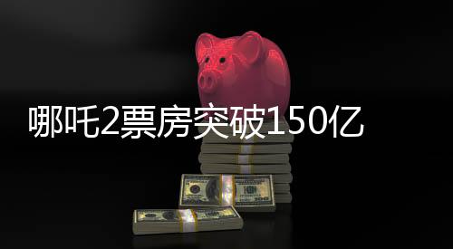 哪吒2票房突破150億，創(chuàng)紀錄的傳奇再現(xiàn)