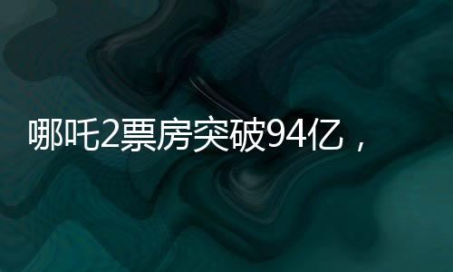 哪吒2票房突破94億，刷新多項(xiàng)紀(jì)錄