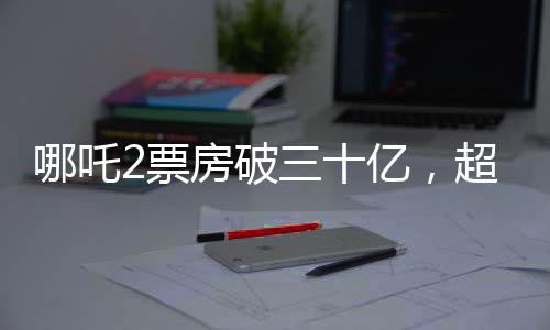 哪吒2票房破三十億，超越期待的熱門新紀錄