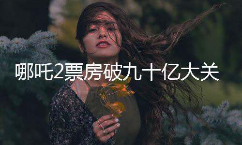 哪吒2票房破九十億大關，締造電影界神話
