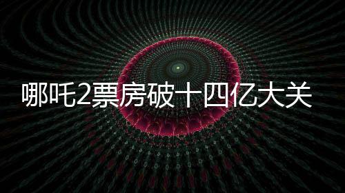 哪吒2票房破十四億大關(guān)，掀起新一輪觀影熱潮