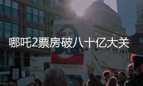 哪吒2票房破八十億大關(guān)，刷新多項記錄