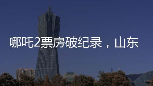 哪吒2票房破紀(jì)錄，山東榮登全國票房貢獻(xiàn)榜首