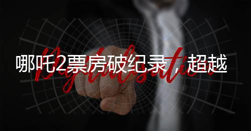 哪吒2票房破紀(jì)錄，超越138億大關(guān)