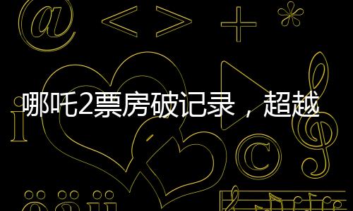 哪吒2票房破記錄，超越134億，引爆夏日檔！
