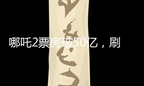 哪吒2票房破50億，刷新多項(xiàng)記錄，成為年度最熱影片