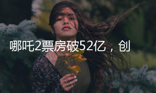 哪吒2票房破52億，創(chuàng)記錄之作引領(lǐng)新一代影視熱潮