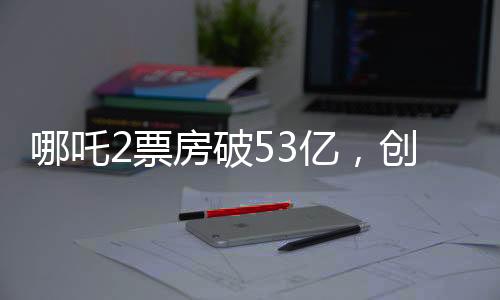 哪吒2票房破53億，創(chuàng)動(dòng)畫電影新紀(jì)錄