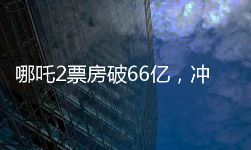 哪吒2票房破66億，沖刺百億票房——中國電影市場的奇跡