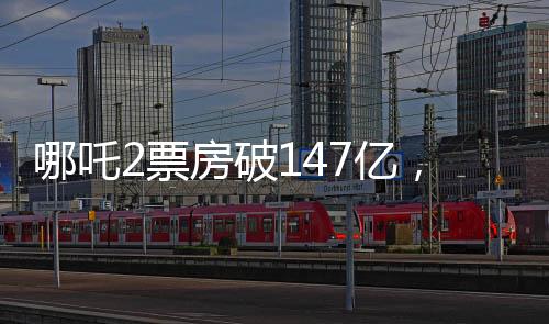 哪吒2票房破147億，沖擊全球前六、中國電影再創(chuàng)新高