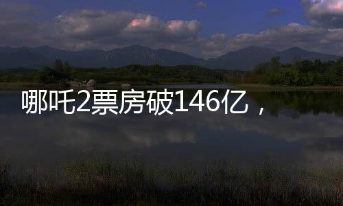 哪吒2票房破146億，刷新紀錄，引領(lǐng)國產(chǎn)動畫新篇章