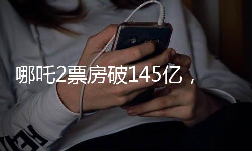 哪吒2票房破145億，打破記錄，創(chuàng)造新奇跡