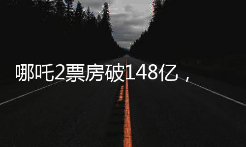哪吒2票房破148億，沖擊全球前六、中國電影市場再創(chuàng)新高