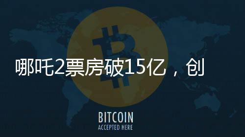 哪吒2票房破15億，創(chuàng)國(guó)產(chǎn)動(dòng)畫新紀(jì)錄