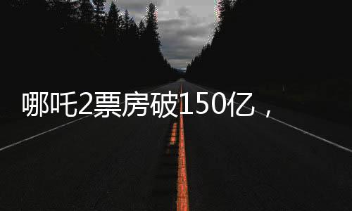 哪吒2票房破150億，刷新紀(jì)錄，引領(lǐng)暑期檔熱潮