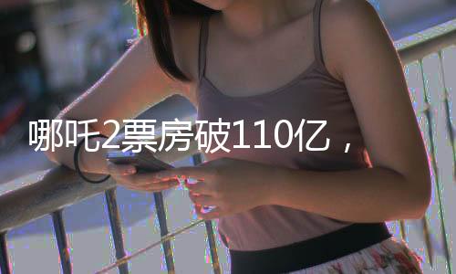 哪吒2票房破110億，掀起全民觀影狂潮