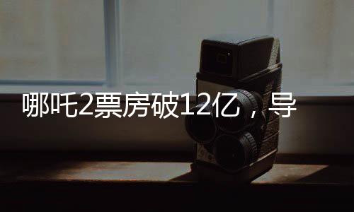 哪吒2票房破12億，導(dǎo)演發(fā)文慶祝，續(xù)作未來可期