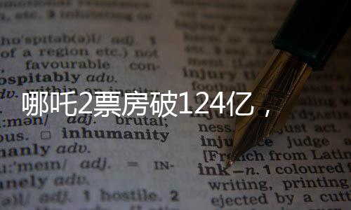 哪吒2票房破124億，刷新紀(jì)錄，引領(lǐng)暑期檔熱潮