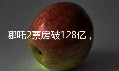 哪吒2票房破128億，再創(chuàng)國產動畫新紀錄