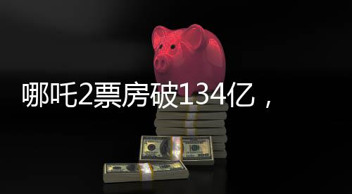 哪吒2票房破134億，刷新紀(jì)錄，引領(lǐng)暑期檔熱潮